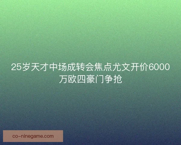 25岁天才中场成转会焦点尤文开价6000万欧四豪门争抢