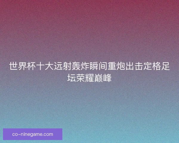 世界杯十大远射轰炸瞬间重炮出击定格足坛荣耀巅峰