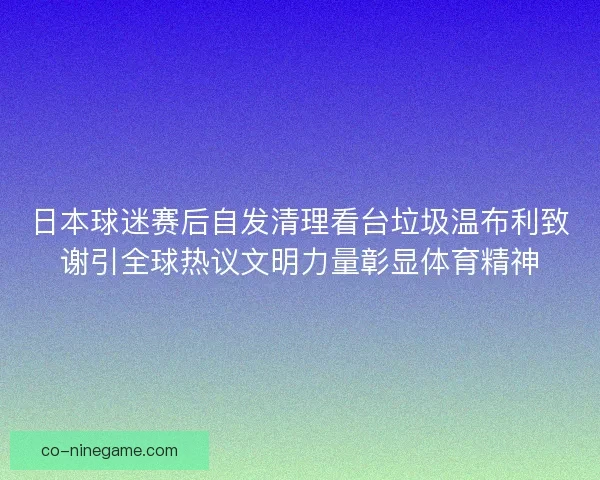 日本球迷赛后自发清理看台垃圾温布利致谢引全球热议文明力量彰显体育精神