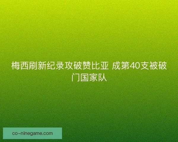 梅西刷新纪录攻破赞比亚 成第40支被破门国家队