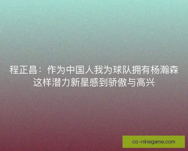 程正昌：作为中国人我为球队拥有杨瀚森这样潜力新星感到骄傲与高兴