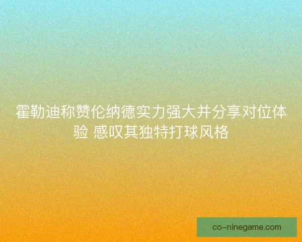 霍勒迪称赞伦纳德实力强大并分享对位体验 感叹其独特打球风格