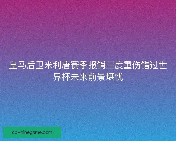皇马后卫米利唐赛季报销三度重伤错过世界杯未来前景堪忧