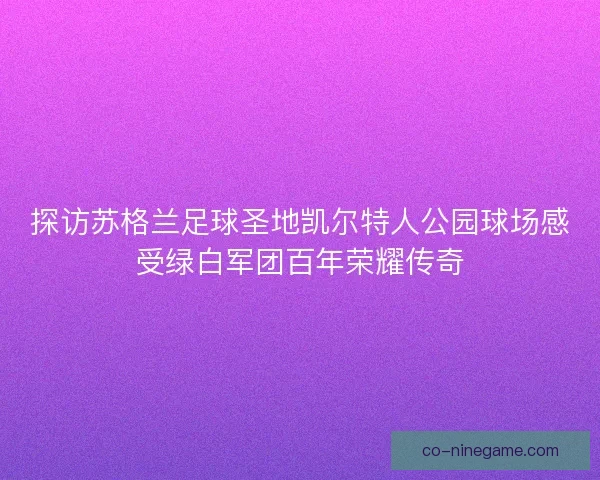 探访苏格兰足球圣地凯尔特人公园球场感受绿白军团百年荣耀传奇
