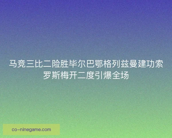 马竞三比二险胜毕尔巴鄂格列兹曼建功索罗斯梅开二度引爆全场