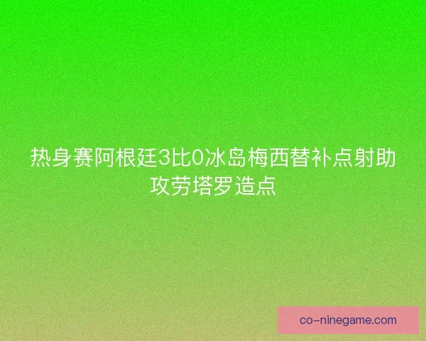 热身赛阿根廷3比0冰岛梅西替补点射助攻劳塔罗造点 热身赛阿根廷3比0冰岛梅西替补点射助攻劳塔罗造点